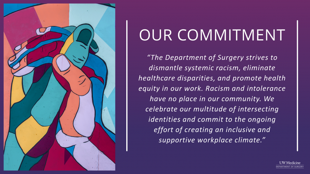 Department of Surgery Diversity Statement - Our Commitment - The Department of Surgery strives to dismantle systemic racism, eliminate healthcare disparities, and promote health equity in our work. Racism and intolerance have no place in our community. We celebrate our multitude of intersecting identities and commit to the ongoing effort of creating an inclusive and supportive workplace climate.