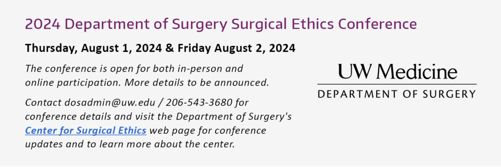 2024 Department of Surgery Surgical Ethics Conference Thursday, August 1, 2024 & Friday August 2, 2024 The conference is open for both in-person and online participation. More details to be announced. Contact dosadmin@uw.edu / 206-543-3680 for conference details and visit the Department of Surgery's Center for Surgical Ethics web page for conference updates and to learn more about the center.