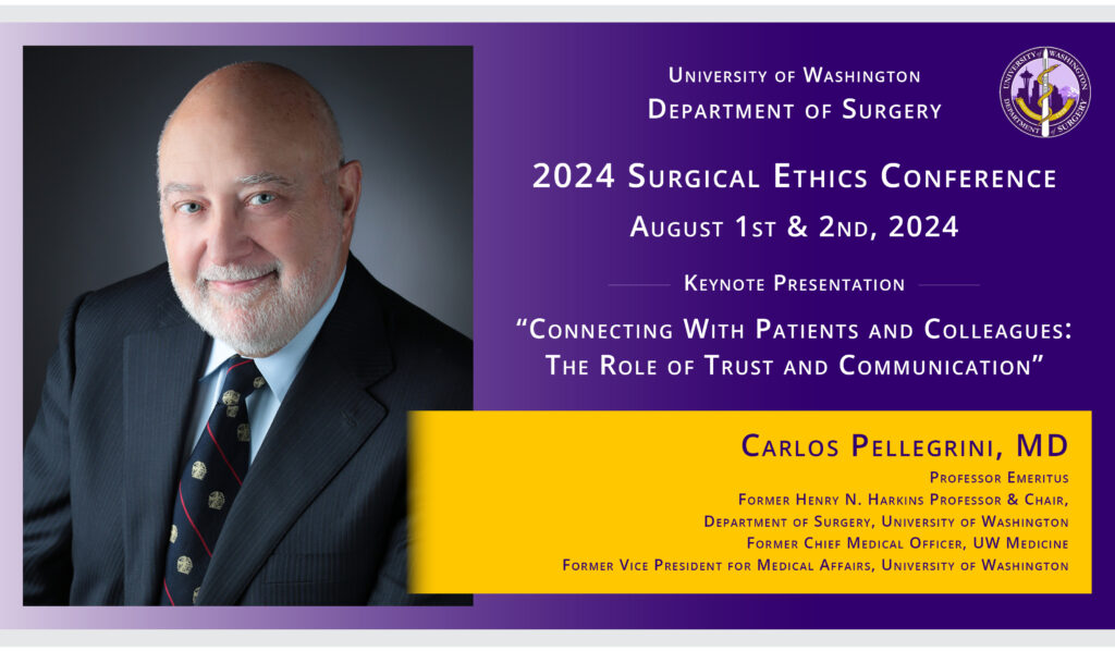 University of Washington Department of Surgery 2024 Surgical Ethics Conference August 1st & 2nd, 2024 Keynote Presentation “Connecting With Patients and Colleagues: The Role of Trust and Communication” Carlos Pellegrini, MD Professor Emeritus Former Henry N. Harkins Professor & Chair, Department of Surgery, University of Washington Former Chief Medical Officer, UW Medicine Former Vice President for Medical Affairs, University of Washington