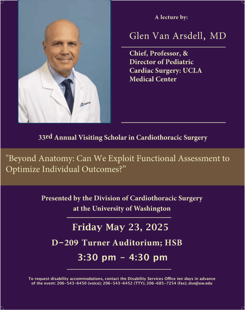 33rd Annual Visiting Scholar in Cardiothoracic Surgery - Presented by the Division of Cardiothoracic Surgery at the University of Washington Friday May 23, 2025 D-209 Turner Auditorium; HSB 3:30 pm - 4:30 pm Lecturer: Chief, Professor, & Director of Pediatric Cardiac Surgery: UCLA Medical Center Lecture title: "Beyond Anatomy: Can We Exploit Functional Assessment to Optimize Individual Outcomes?”