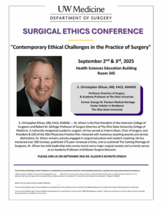 2025 Surgical Ethics Conference September 2nd & 3rd, 2025 Health Sciences Education Building Room 345 Lecture title "Contemporary Ethical Challenges in the Practice of Surgery" Keynote Speaker - E. Christopher Ellison, MD, FACS, MAMSE, Professor Emeritus of Surgery& Academy Professor at The Ohio University, Former George W. Paulson Medical Heritage, Center Scholar in Residence, The Ohio State University E. Christopher Ellison, MD, FACS, MAMSE — Dr. Ellison is the Past President of the American College of Surgeons and Robert M. Zollinger Professor of Surgery Emeritus at The Ohio State University College of Medicine. A nationally recognized academic surgeon, he has served as Interim Dean, Chair of Surgery, and President & CEO of the OSU Physicians Practice Plan. Honored with numerous teaching awards and service distinctions, Dr. Ellison remains actively engaged in surgical education and resident coaching. He has mentored over 100 trainees, published 175 peer-reviewed articles, and co-authored The Coming Shortage of Surgeons. Dr. Ellison has held leadership roles across nearly every major surgical society and currently serves as an Academy Professor and Master Surgical Educator. PLEASE JOIN US ON SEPTEMBER 2ND DR. ELLISON'S KEYNOTE SPEECH The University of Washington School of Medicine is accredited by the Accreditation Council for Continuing Medical Education to provide continuing medical education for physicians. Today’s speaker has/does not have the following disclosures: . None of the planners have relevant financial relationship(s) to disclose with ineligible companies whose primary business is selling, re-selling, or distributing healthcare products used by or on patients *All relevant financial relationships have been mitigated if needed* Department of Surgery Contact: dosadmin@uw.edu The University of Washington School of Medicine is accredited by the Accreditation Council for Continuing Medical Education to provide continuing medical education for physicians. The University of Washington School of Medicine designates this live activity for a maximum of 9.5 AMA PRA Category 1 Credits™. Physicians should claim only the credit commensurate with the extent of their participation in the activity.